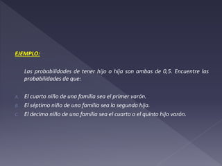 EJEMPLO:
Las probabilidades de tener hijo o hija son ambas de 0,5. Encuentre las
probabilidades de que:
A. El cuarto niño de una familia sea el primer varón.
B. El séptimo niño de una familia sea la segunda hija.
C. El decimo niño de una familia sea el cuarto o el quinto hijo varón.
 