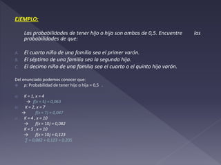 EJEMPLO:
Las probabilidades de tener hijo o hija son ambas de 0,5. Encuentre las
probabilidades de que:
A. El cuarto niño de una familia sea el primer varón.
B. El séptimo de una familia sea la segunda hija.
C. El decimo niño de una familia sea el cuarto o el quinto hijo varón.
Del enunciado podemos conocer que:
 p: Probabilidad de tener hijo o hija = 0,5 .
a) K = 1, x = 4
→ f(x = 4) = 0,063
b) K = 2, x = 7
→ f(x = 7) = 0,047
c) K = 4 , x = 10
→ f(x = 10) = 0,082
K = 5 , x = 10
→ f(x = 10) = 0,123
∑ = 0,082 + 0,123 = 0,205
 