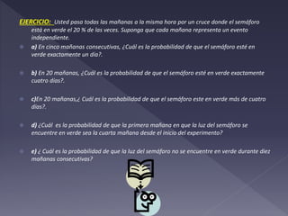 EJERCICIO: Usted pasa todas las mañanas a la misma hora por un cruce donde el semáforo
está en verde el 20 % de las veces. Suponga que cada mañana representa un evento
independiente.
 a) En cinco mañanas consecutivas, ¿Cuál es la probabilidad de que el semáforo esté en
verde exactamente un día?.
 b) En 20 mañanas, ¿Cuál es la probabilidad de que el semáforo esté en verde exactamente
cuatro días?.
 c)En 20 mañanas,¿ Cuál es la probabilidad de que el semáforo este en verde más de cuatro
días?.
 d) ¿Cuál es la probabilidad de que la primera mañana en que la luz del semáforo se
encuentre en verde sea la cuarta mañana desde el inicio del experimento?
 e) ¿ Cuál es la probabilidad de que la luz del semáforo no se encuentre en verde durante diez
mañanas consecutivas?
 