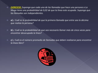  EJERCICIO: Suponga que cada una de las llamadas que hace una persona a La
Mega tiene una probabilidad de 0,02 de que la línea este ocupada. Suponga que
las llamadas son independientes.
 a) ¿ Cuál es la probabilidad de que la primera llamada que entre sea la décima
que realiza la persona?
 b) ¿ Cuál es la probabilidad de que sea necesario llamar más de cinco veces para
encontrar desocupada la línea?
 c) ¿ Cuál es el número promedio de llamadas que deben realizarse para encontrar
la línea libre?
 