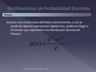 Gracias a las condiciones definidas anteriormente, y con la
ayuda de algunas operaciones algebraicas, podemos llegar a
la función que representa a la distribución discreta de
Poisson:
!
)
(
x
e
x
p
x 
 


Poisson.
Estadística aplicada a través de Excel  Page 22
 