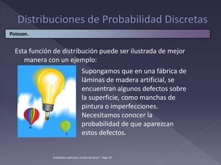 Esta función de distribución puede ser ilustrada de mejor
manera con un ejemplo:
Supongamos que en una fábrica de
láminas de madera artificial, se
encuentran algunos defectos sobre
la superficie, como manchas de
pintura o imperfecciones.
Necesitamos conocer la
probabilidad de que aparezcan
estos defectos.
Poisson.
Estadística aplicada a través de Excel  Page 24
 