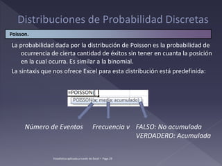 Estadística aplicada a través de Excel  Page 29
La probabilidad dada por la distribución de Poisson es la probabilidad de
ocurrencia de cierta cantidad de éxitos sin tener en cuanta la posición
en la cual ocurra. Es similar a la binomial.
La sintaxis que nos ofrece Excel para esta distribución está predefinida:
Poisson.
Número de Eventos Frecuencia ν FALSO: No acumulada
VERDADERO: Acumulada
 