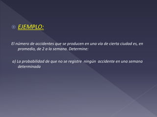  EJEMPLO:
El número de accidentes que se producen en una vía de cierta ciudad es, en
promedio, de 2 a la semana. Determine:
a) La probabilidad de que no se registre ningún accidente en una semana
determinada
 