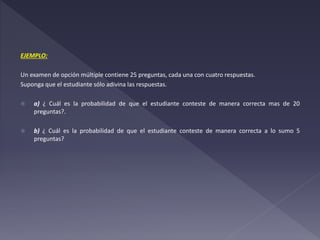 EJEMPLO:
Un examen de opción múltiple contiene 25 preguntas, cada una con cuatro respuestas.
Suponga que el estudiante sólo adivina las respuestas.
 a) ¿ Cuál es la probabilidad de que el estudiante conteste de manera correcta mas de 20
preguntas?.
 b) ¿ Cuál es la probabilidad de que el estudiante conteste de manera correcta a lo sumo 5
preguntas?
 