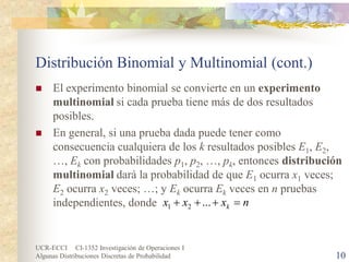 UCR-ECCI CI-1352 Investigación de Operaciones I 
Algunas Distribuciones Discretas de Probabilidad 10 
Distribución Binomial y Multinomial (cont.) 
 
El experimento binomial se convierte en un experimento multinomial si cada prueba tiene más de dos resultados posibles. 
 
En general, si una prueba dada puede tener como consecuencia cualquiera de los k resultados posibles E1, E2, …, Ek con probabilidades p1, p2, …, pk, entonces distribución multinomial dará la probabilidad de que E1 ocurra x1 veces; E2 ocurra x2 veces; …; y Ek ocurra Ek veces en n pruebas independientes, donde 
nxxxk=+++...21  