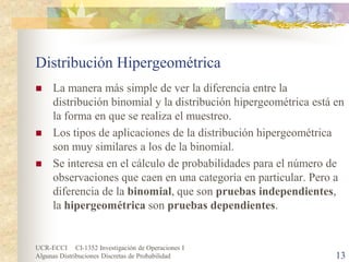 UCR-ECCI CI-1352 Investigación de Operaciones I 
Algunas Distribuciones Discretas de Probabilidad 13 
Distribución Hipergeométrica 
 
La manera más simple de ver la diferencia entre la distribución binomial y la distribución hipergeométrica está en la forma en que se realiza el muestreo. 
 
Los tipos de aplicaciones de la distribución hipergeométrica son muy similares a los de la binomial. 
 
Se interesa en el cálculo de probabilidades para el número de observaciones que caen en una categoría en particular. Pero a diferencia de la binomial, que son pruebas independientes, la hipergeométrica son pruebas dependientes.  