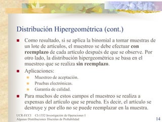 UCR-ECCI CI-1352 Investigación de Operaciones I 
Algunas Distribuciones Discretas de Probabilidad 14 
Distribución Hipergeométrica (cont.) 
 
Como resultado, si se aplica la binomial a tomar muestras de un lote de artículos, el muestreo se debe efectuar con reemplazo de cada artículo después de que se observe. Por otro lado, la distribución hipergeométrica se basa en el muestreo que se realiza sin reemplazo. 
 
Aplicaciones: 
 
Muestreo de aceptación. 
 
Pruebas electrónicas. 
 
Garantía de calidad. 
 
Para muchos de estos campos el muestreo se realiza a expensas del artículo que se prueba. Es decir, el artículo se destruye y por ello no se puede reemplazar en la muestra.  
