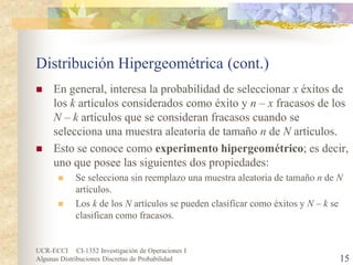 UCR-ECCI CI-1352 Investigación de Operaciones I 
Algunas Distribuciones Discretas de Probabilidad 15 
Distribución Hipergeométrica (cont.) 
 
En general, interesa la probabilidad de seleccionar x éxitos de los k artículos considerados como éxito y n – x fracasos de los N – k artículos que se consideran fracasos cuando se selecciona una muestra aleatoria de tamaño n de N artículos. 
 
Esto se conoce como experimento hipergeométrico; es decir, uno que posee las siguientes dos propiedades: 
 
Se selecciona sin reemplazo una muestra aleatoria de tamaño n de N artículos. 
 
Los k de los N artículos se pueden clasificar como éxitos y N – k se clasifican como fracasos.  