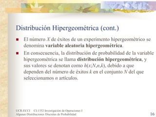 UCR-ECCI CI-1352 Investigación de Operaciones I 
Algunas Distribuciones Discretas de Probabilidad 16 
Distribución Hipergeométrica (cont.) 
 
El número X de éxitos de un experimento hipergeométrico se denomina variable aleatoria hipergeométrica. 
 
En consecuencia, la distribución de probabilidad de la variable hipergeométrica se llama distribución hipergeométrica, y sus valores se denotan como h(x;N,n,k), debido a que dependen del número de éxitos k en el conjunto N del que seleccionamos n artículos.  