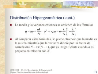 UCR-ECCI CI-1352 Investigación de Operaciones I 
Algunas Distribuciones Discretas de Probabilidad 19 
Distribución Hipergeométrica (cont.) 
 
La media y la varianza entonces se obtienen de las fórmulas 
 
Al comparar estas fórmulas, se puede observar que la media es la misma mientras que la varianza difiere por un factor de corrección (N – n)/(N – 1), que es insignificante cuando n es pequeña en relación con N. 
   −⋅==== NkNknnpqNnknp12σμ  