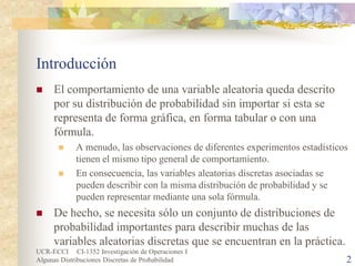 UCR-ECCI CI-1352 Investigación de Operaciones I 
Algunas Distribuciones Discretas de Probabilidad 2 
Introducción 
 
El comportamiento de una variable aleatoria queda descrito por su distribución de probabilidad sin importar si esta se representa de forma gráfica, en forma tabular o con una fórmula. 
 
A menudo, las observaciones de diferentes experimentos estadísticos tienen el mismo tipo general de comportamiento. 
 
En consecuencia, las variables aleatorias discretas asociadas se pueden describir con la misma distribución de probabilidad y se pueden representar mediante una sola fórmula. 
 
De hecho, se necesita sólo un conjunto de distribuciones de probabilidad importantes para describir muchas de las variables aleatorias discretas que se encuentran en la práctica.  