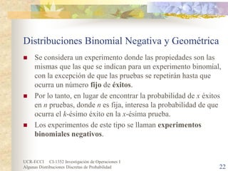 UCR-ECCI CI-1352 Investigación de Operaciones I 
Algunas Distribuciones Discretas de Probabilidad 22 
Distribuciones Binomial Negativa y Geométrica 
 
Se considera un experimento donde las propiedades son las mismas que las que se indican para un experimento binomial, con la excepción de que las pruebas se repetirán hasta que ocurra un número fijo de éxitos. 
 
Por lo tanto, en lugar de encontrar la probabilidad de x éxitos en n pruebas, donde n es fija, interesa la probabilidad de que ocurra el k-ésimo éxito en la x-ésima prueba. 
 
Los experimentos de este tipo se llaman experimentos binomiales negativos.  