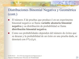 UCR-ECCI CI-1352 Investigación de Operaciones I 
Algunas Distribuciones Discretas de Probabilidad 23 
Distribuciones Binomial Negativa y Geométrica (cont.) 
 
El número X de pruebas que produce k en un experimento binomial negativo se llama variable aleatoria binomial negativa y su distribución de probabilidad se llama distribución binomial negativa. 
 
Como sus probabilidades dependen del número de éxitos que se desean y la probabilidad de un éxito en una prueba dada, se denotará con b*(x;k,p).  