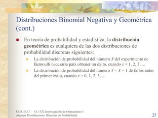 UCR-ECCI CI-1352 Investigación de Operaciones I 
Algunas Distribuciones Discretas de Probabilidad 25 
Distribuciones Binomial Negativa y Geométrica (cont.) 
 
En teoría de probabilidad y estadística, la distribución geométrica es cualquiera de las dos distribuciones de probabilidad discretas siguientes: 
 
La distribución de probabilidad del número X del experimento de Bernoulli necesaria para obtener un éxito, cuando x = 1, 2, 3, ... 
 
La distribución de probabilidad del número Y = X − 1 de fallos antes del primer éxito, cuando x = 0, 1, 2, 3, ...  