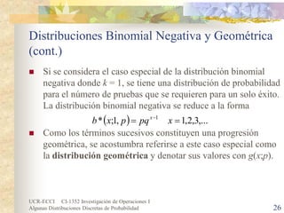 UCR-ECCI CI-1352 Investigación de Operaciones I 
Algunas Distribuciones Discretas de Probabilidad 26 
Distribuciones Binomial Negativa y Geométrica (cont.) 
 
Si se considera el caso especial de la distribución binomial negativa donde k = 1, se tiene una distribución de probabilidad para el número de pruebas que se requieren para un solo éxito. La distribución binomial negativa se reduce a la forma 
 
Como los términos sucesivos constituyen una progresión geométrica, se acostumbra referirse a este caso especial como la distribución geométrica y denotar sus valores con g(x;p). 
(),...3,2,1,1;*1==−xpqpxbx  
