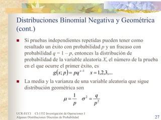 UCR-ECCI CI-1352 Investigación de Operaciones I 
Algunas Distribuciones Discretas de Probabilidad 27 
Distribuciones Binomial Negativa y Geométrica (cont.) 
 
Si pruebas independientes repetidas pueden tener como resultado un éxito con probabilidad p y un fracaso con probabilidad q = 1 – p, entonces la distribución de probabilidad de la variable aleatoria X, el número de la prueba en el que ocurre el primer éxito, es 
 
La media y la varianza de una variable aleatoria que sigue distribución geométrica son 
(),...3,2,1;1==−xpqpxgx221pqp==σμ  