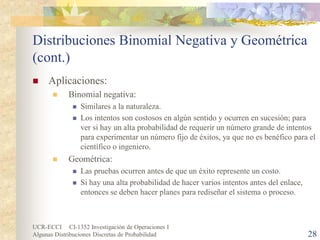 UCR-ECCI CI-1352 Investigación de Operaciones I 
Algunas Distribuciones Discretas de Probabilidad 28 
Distribuciones Binomial Negativa y Geométrica (cont.) 
 
Aplicaciones: 
 
Binomial negativa: 
 
Similares a la naturaleza. 
 
Los intentos son costosos en algún sentido y ocurren en sucesión; para ver si hay un alta probabilidad de requerir un número grande de intentos para experimentar un número fijo de éxitos, ya que no es benéfico para el científico o ingeniero. 
 
Geométrica: 
 
Las pruebas ocurren antes de que un éxito represente un costo. 
 
Si hay una alta probabilidad de hacer varios intentos antes del enlace, entonces se deben hacer planes para rediseñar el sistema o proceso.  