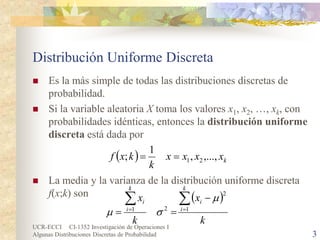 UCR-ECCI CI-1352 Investigación de Operaciones I 
Algunas Distribuciones Discretas de Probabilidad 3 
Distribución Uniforme Discreta 
 
Es la más simple de todas las distribuciones discretas de probabilidad. 
 
Si la variable aleatoria X toma los valores x1, x2, …, xk, con probabilidades idénticas, entonces la distribución uniforme discreta está dada por 
 
La media y la varianza de la distribución uniforme discreta f(x;k) son 
()kxxxxkkxf,...,,1;21== () kxkxkiikiiΣΣ== − ==1221 μσμ  