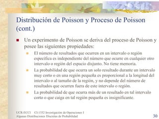 UCR-ECCI CI-1352 Investigación de Operaciones I 
Algunas Distribuciones Discretas de Probabilidad 30 
Distribución de Poisson y Proceso de Poisson (cont.) 
 
Un experimento de Poisson se deriva del proceso de Poisson y posee las siguientes propiedades: 
 
El número de resultados que ocurren en un intervalo o región específica es independiente del número que ocurre en cualquier otro intervalo o región del espacio disjunto. No tiene memoria. 
 
La probabilidad de que ocurra un solo resultado durante un intervalo muy corto o en una región pequeña es proporcional a la longitud del intervalo o al tamaño de la región, y no depende del número de resultados que ocurren fuera de este intervalo o región. 
 
La probabilidad de que ocurra más de un resultado en tal intervalo corto o que caiga en tal región pequeña es insignificante.  