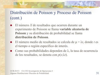 UCR-ECCI CI-1352 Investigación de Operaciones I 
Algunas Distribuciones Discretas de Probabilidad 31 
Distribución de Poisson y Proceso de Poisson (cont.) 
 
El número X de resultados que ocurren durante un experimento de Poisson se llama variable aleatoria de Poisson y su distribución de probabilidad se llama distribución de Poisson. 
 
El número medio de resultados se calcula de μ = λt, donde t es el tiempo o región específico de interés. 
 
Como sus probabilidades dependen de λ, la tasa de ocurrencia de los resultados, se denota con p(x;λt).  