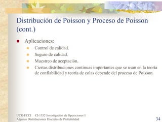 UCR-ECCI CI-1352 Investigación de Operaciones I 
Algunas Distribuciones Discretas de Probabilidad 34 
Distribución de Poisson y Proceso de Poisson (cont.) 
 
Aplicaciones: 
 
Control de calidad. 
 
Seguro de calidad. 
 
Muestreo de aceptación. 
 
Ciertas distribuciones continuas importantes que se usan en la teoría de confiabilidad y teoría de colas depende del proceso de Poisson.  