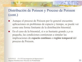 UCR-ECCI CI-1352 Investigación de Operaciones I 
Algunas Distribuciones Discretas de Probabilidad 35 
Distribución de Poisson y Proceso de Poisson (cont.) 
 
Aunque el proceso de Poisson por lo general encuentra aplicaciones en problemas de espacio y tiempo, se puede ver como una forma limitante de la distribución binomial. 
 
En el caso de la binomial, si n es bastante grande y p es pequeña, las condiciones comienzan a simular las implicaciones de espacio continuo o región temporal del proceso de Poisson.  