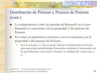 UCR-ECCI CI-1352 Investigación de Operaciones I 
Algunas Distribuciones Discretas de Probabilidad 36 
Distribución de Poisson y Proceso de Poisson (cont.) 
 
La independencia entre las pruebas de Bernoulli en el caso binomial es consistente con la propiedad 2 del proceso de Poisson. 
 
Si se hace al parámetro p cercano a cero se relaciona con la propiedad 3 del proceso de Poisson. 
 
Si p es cercana a 1, aún se puede utilizar la distribución de Poisson para aproximar probabilidades binomiales mediante el intercambio de lo que definimos como éxito o fracaso, se cambian los valores de p y q.  