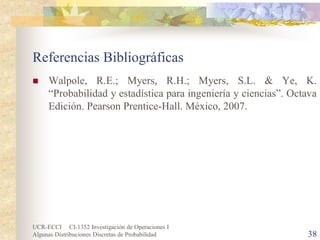 UCR-ECCI CI-1352 Investigación de Operaciones I 
Algunas Distribuciones Discretas de Probabilidad 38 
Referencias Bibliográficas 
 
Walpole, R.E.; Myers, R.H.; Myers, S.L. & Ye, K. “Probabilidad y estadística para ingeniería y ciencias”. Octava Edición. Pearson Prentice-Hall. México, 2007. 