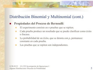UCR-ECCI CI-1352 Investigación de Operaciones I 
Algunas Distribuciones Discretas de Probabilidad 5 
Distribución Binomial y Multinomial (cont.) 
 
Propiedades del Proceso de Bernoulli: 
 
El experimento consiste en n pruebas que se repiten. 
 
Cada prueba produce un resultado que se puede clasificar como éxito o fracaso. 
 
La probabilidad de un éxito, que se denota con p, permanece constante en cada prueba. 
 
Las pruebas que se repiten son independientes.  