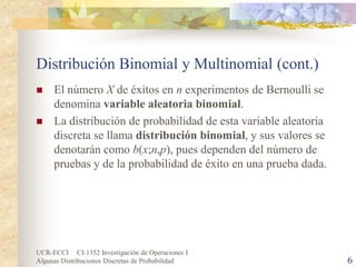 UCR-ECCI CI-1352 Investigación de Operaciones I 
Algunas Distribuciones Discretas de Probabilidad 6 
Distribución Binomial y Multinomial (cont.) 
 
El número X de éxitos en n experimentos de Bernoulli se denomina variable aleatoria binomial. 
 
La distribución de probabilidad de esta variable aleatoria discreta se llama distribución binomial, y sus valores se denotarán como b(x;n,p), pues dependen del número de pruebas y de la probabilidad de éxito en una prueba dada.  