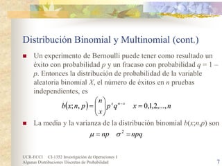 UCR-ECCI CI-1352 Investigación de Operaciones I 
Algunas Distribuciones Discretas de Probabilidad 7 
Distribución Binomial y Multinomial (cont.) 
 
Un experimento de Bernoulli puede tener como resultado un éxito con probabilidad p y un fracaso con probabilidad q = 1 – p. Entonces la distribución de probabilidad de la variable aleatoria binomial X, el número de éxitos en n pruebas independientes, es 
 
La media y la varianza de la distribución binomial b(x;n,p) son 
()nxqpxnpnxbxnx,...,2,1,0,;=    =− npqnp==2σμ  