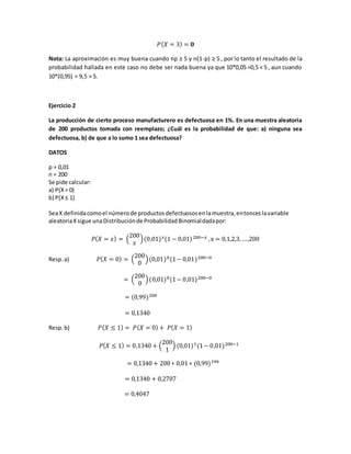𝑃( 𝑋 = 3) = 𝟎
Nota: La aproximación es muy buena cuando np ≥ 5 y n(1-p) ≥ 5 , por lo tanto el resultado de la
probabilidad hallada en este caso no debe ser nada buena ya que 10*0,05 =0,5 < 5 , aun cuando
10*(0,95) = 9,5 > 5.
Ejercicio 2
La producción de cierto proceso manufacturero es defectuosa en 1%. En una muestra aleatoria
de 200 productos tomada con reemplazo; ¿Cuál es la probabilidad de que: a) ninguna sea
defectuosa, b) de que a lo sumo 1 sea defectuosa?
DATOS
p = 0,01
n = 200
Se pide calcular:
a) P(X= 0)
b) P(X≤ 1)
SeaX definidacomoel númerode productosdefectuososenlamuestra,entonceslavariable
aleatoriaXsigue unaDistribuciónde ProbabilidadBinomialdadapor:
𝑃( 𝑋 = 𝑥) = (
200
𝑥
)(0,01) 𝑥(1 − 0,01)200−𝑥 ,x = 0,1,2,3, …,200
Resp.a) 𝑃( 𝑋 = 0) = (
200
0
)(0,01)0(1− 0,01)200−0
= (
200
0
)(0,01)0(1− 0,01)200−0
= (0,99)200
= 0,1340
Resp.b) 𝑃( 𝑋 ≤ 1) = 𝑃( 𝑋 = 0) + 𝑃( 𝑋 = 1)
𝑃( 𝑋 ≤ 1) = 0,1340 + (
200
1
) (0,01)1(1− 0,01)200−1
= 0,1340 + 200 ∗ 0,01 ∗ (0,99)199
= 0,1340 + 0,2707
= 0,4047
 