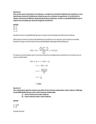 Ejercicio3
Para evitar que lo descubran enla aduana, un viajeroha colocado 6 tabletas de narcótico en una
botellaque contiene 9 píldorasde vitamina que son similaresenapariencia. Si el oficial de la
aduana selecciona3 tabletas aleatoriamente para analizarlas. ¿Cuál es la probabilidadde que el
viajerosea arrestado por posesiónilegal de narcóticos?
DATOS
N = 9
M = 6
n = 3
Se pide calcularla probabilidadde que el viajeroseaarrestadoportráficode narcóticos
DefinamosXcomoel númerode tabletasde narcóticosenla muestra,porlo tantola variable
aleatoriaXsigue unadistribuciónde probabilidadesHipergeométricadadapor:
𝑃( 𝑋 = 𝑥) =
(
6
𝑥
) (
9 − 6
3 − 𝑥
)
(
9
3
)
, 𝑥 = 0,1,2,3
El viajeroseráarrestadosi por lomenosencuentraunatabletade narcóticoenla muestra,porlo
tanto se pide hallar:
𝑃( 𝑋 ≥ 1) = 1 − 𝑃( 𝑋 < 1)
= 1 − 𝑃( 𝑋 = 0)
= 1 −
(6
0
)(9−6
3−0
)
(9
3
)
= 1 −
1
84
= 0,9891
Ejercicio4
Una cooperativa agrícola sostiene que 25% de las lechosasembarcadas están maduras. Obtenga
las probabilidadesde que entre ocho lechosasembarcadas
a) Como mínimoseisestán maduras
b) Como máximocuatro están maduras
DATOS
p = 0,25
n = 8
Se pide calcular
 