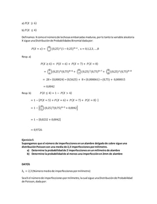 a) 𝑃( 𝑋 ≥ 6)
b) 𝑃( 𝑋 ≤ 4)
Definamos Xcomoel númerode lechosasembarcadasmaduras,porlo tantola variable aleatoria
X sigue unaDistribuciónde ProbabilidadesBinomial dadapor:
𝑃( 𝑋 = 𝑥) = (
8
𝑥
) (0,25) 𝑥(1− 0,25)8−𝑥 , x = 0,1,2,3, …,8
Resp.a)
𝑃( 𝑋 ≥ 6) = 𝑃( 𝑋 = 6) + 𝑃( 𝑋 = 7) + 𝑃( 𝑋 = 8)
= (
8
6
)(0,25)6(0,75)8−6 + (
8
7
)(0,25)7(0,75)8−7 + (
8
8
) (0,25) 𝑥(0,75)8−8
= 28 ∗ (0,00024) ∗ (0,5625) + 8 ∗ (0,000061) ∗ (0,75) + 0,000015
= 0,0042
Resp.b) 𝑃( 𝑋 ≤ 4) = 1 − 𝑃( 𝑋 > 4)
= 1 − [ 𝑃( 𝑋 = 5) + 𝑃( 𝑋 = 6) + 𝑃( 𝑋 = 7) + 𝑃( 𝑋 = 8) ]
= 1 − [(
8
5
) (0,25)5(0,75)8−5 + 0,0042]
= 1 − [0,0232 + 0,0042]
= 0,9726
Ejercicio5
Supongamos que el número de imperfeccionesenunalambre delgadode cobre sigue una
distribuciónPoissoncon una media de 2,3 imperfeccionespormilímetro.
a) Determine la probabilidadde 2 imperfeccionesenunmilímetrode alambre
b) Determine la probabilidadde al menos una imperfecciónen2mm de alambre
DATOS
ƛ1 = 2,3 (Númeromediode imperfeccionespormilímetro)
SeaX el númerode imperfeccionespormilímetro,lacual sigue unaDistribuciónde Probabilidad
de Poisson,dadapor:
 