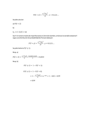𝑃( 𝑋 = 𝑥) =
𝑒−ƛ1ƛ1
𝑥
𝑥!
, 𝑥 = 0,1,2,3, …
Se pide calcular:
a) 𝑃( 𝑋 = 2)
b)
ƛ2 = 2 ∗ (2,3) = 4,6
SeaY el númeromediode imperfeccionesen2mmdel alambre,entonceslavariable aleatoriaY
sigue unadistribuciónde probabilidadde Poissondadapor:
𝑃( 𝑌 = 𝑦) =
𝑒−ƛ2 ƛ2
𝑦
𝑦!
, 𝑦 = 0,1,2,3, …
Se pide hallarla 𝑃(𝑌 ≥ 1)
Resp.a)
𝑃( 𝑋 = 2) =
𝑒−2,32,32
2!
=
(0,1003)∗(5,29)
2
= 0,2653
Resp.b)
𝑃( 𝑌 ≥ 1) = 1 − 𝑃(𝑌 < 1)
𝑃( 𝑌 ≥ 1) = 1 − 𝑃(𝑌 = 0)
= 1 −
𝑒−4,64,60
0!
= 1- 𝑒−4,6 = 1 − 0,01 = 0,99
= 0,99
 