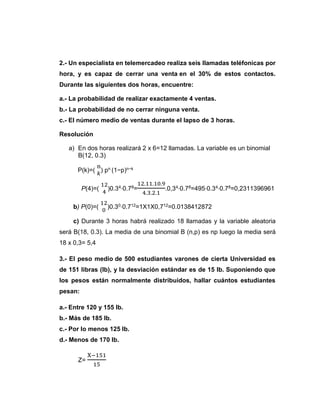 2.- Un especialista en telemercadeo realiza seis llamadas teléfonicas por
hora, y es capaz de cerrar una venta en el 30% de estos contactos.
Durante las siguientes dos horas, encuentre:
a.- La probabilidad de realizar exactamente 4 ventas.
b.- La probabilidad de no cerrar ninguna venta.
c.- El número medio de ventas durante el lapso de 3 horas.
Resolución
a) En dos horas realizará 2 x 6=12 llamadas. La variable es un binomial
B(12, 0.3)
P(k)=(
n
𝑘
) pn (1−p)n−k
P(4)=(
12
4
)0.34⋅0.78=
12.11.10.9
4.3.2.1
.0,34⋅0.78=495⋅0.34⋅0.78=0,2311396961
b) P(0)=(
12
0
)0.30⋅0.712=1X1X0,712=0.0138412872
c) Durante 3 horas habrá realizado 18 llamadas y la variable aleatoria
será B(18, 0.3). La media de una binomial B (n,p) es np luego la media será
18 x 0,3= 5,4
3.- El peso medio de 500 estudiantes varones de cierta Universidad es
de 151 libras (lb), y la desviación estándar es de 15 lb. Suponiendo que
los pesos están normalmente distribuidos, hallar cuántos estudiantes
pesan:
a.- Entre 120 y 155 lb.
b.- Más de 185 lb.
c.- Por lo menos 125 lb.
d.- Menos de 170 lb.
Z=
X−151
15
 