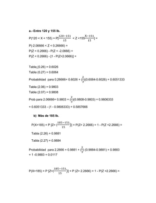 a.- Entre 120 y 155 lb.
P(120 < X < 155) = P[
120−151
15
< Z <155
X−151
15
] =
P(-2.06666 < Z < 0.26666) =
P(Z < 0.2666) - P(Z < -2.0666) =
P(Z < 0.2666) - [1 - P(Z<2.0666)] =
Tabla (0.26) = 0.6026
Tabla (0.27) = 0.6064
Probabilidad para 0.26666= 0.6026 + (
2
3
)(0.6064-0.6026) = 0.6051333
Tabla (2.06) = 0.9803
Tabla (2.07) = 0.9808
Prob para 2.06666= 0.9803 + (
2
3
)(0.9808-0.9803) = 0.9806333
= 0.6051333 - (1 - 0.9806333) = 0.5857666
b) Más de 185 lb.
P(X>185) = P [Z> (
185−151
15
)] = P(Z> 2.2666) = 1 - P(Z <2.2666) =
Tabla (2.26) = 0.9881
Tabla (2.27) = 0.9884
Probabilidad para 2.2666 = 0.9881 + (
2
3
) (0.9884-0.9881) = 0.9883
= 1 -0.9883 = 0.0117
P(X>185) = P [Z>(
185−151
15
)] = P (Z> 2.2666) = 1 - P(Z <2.2666) =
 