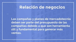 Relación de negocios
Las campañas y planes de mercadotecnia
deben ser parte del presupuesto de las
compañías debido a que son herramienta
útil y fundamental para generar más
ventas.
 