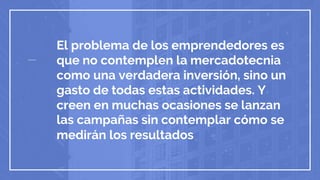 El problema de los emprendedores es
que no contemplen la mercadotecnia
como una verdadera inversión, sino un
gasto de todas estas actividades. Y
creen en muchas ocasiones se lanzan
las campañas sin contemplar cómo se
medirán los resultados
 