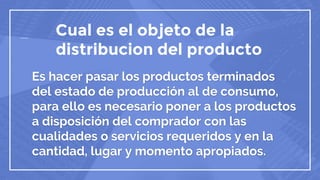 Cual es el objeto de la
distribucion del producto
Es hacer pasar los productos terminados
del estado de producción al de consumo,
para ello es necesario poner a los productos
a disposición del comprador con las
cualidades o servicios requeridos y en la
cantidad, lugar y momento apropiados.
 