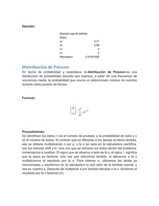 Ejemplo:
Ejemplo caja de pelotas
Datos
p= 0,31
q= 0,69
n= 4
k= 2
Resultado= 0,27451926
Distribución de Poisson
En teoría de probabilidad y estadística, la distribución de Poisson es una
distribución de probabilidad discreta que expresa, a partir de una frecuencia de
ocurrencia media, la probabilidad que ocurra un determinado número de eventos
durante cierto periodo de tiempo.
Formula:
Procedimiento:
Se identifican los datos; n es el número de pruebas, p la probabilidad de éxito y x
es el número de éxitos. El símbolo que es diferente a los demás se llama lambda,
ese se obtiene multiplicando n por p, y la e se saca en la calculadora científica,
con los botones shift y ln. Una vez que se ubicaron los datos dentro del problema,
comenzamos a sustituir. El signo que se observa a lado de la x, el signo !, significa
que la equis es factorial. Una vez que obtuvimos lambda, la elevamos a la x
multiplicamos el resultado por la e. Para obtener e, utilizamos las teclas ya
mencionadas y escribimos en la calculadora lo que salió de la lambda normal, y
esa es nuestra e. Después de multiplicar e por lambda elevada a la x, dividimos el
resultado por la x factorial (x!).
 