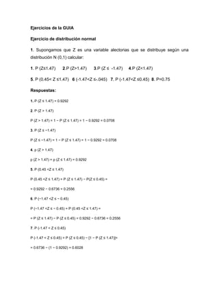 Ejercicios de la GUIA
Ejercicio de distribución normal
1. Supongamos que Z es una variable alectorias que se distribuye según una
distribución N (0,1) calcular:
1. P (Z≤1.47) 2.P (Z>1.47) 3.P (Z ≤ -1.47) 4.P (Z<1.47)
5. P (0.45< Z ≤1.47) 6 (-1.47<Z ≤-.045) 7. P (-1.47<Z ≤0.45) 8. P=0.75
Respuestas:
1. P (Z ≤ 1.47) = 0.9292
2. P (Z > 1.47)
P (Z > 1.47) = 1 − P (Z ≤ 1.47) = 1 − 0.9292 = 0.0708
3. P (Z ≤ −1.47)
P (Z ≤ −1.47) = 1 − P (Z ≤ 1.47) = 1 − 0.9292 = 0.0708
4. p (Z > 1.47)
p (Z > 1.47) = p (Z ≤ 1.47) = 0.9292
5. P (0.45 <Z ≤ 1.47)
P (0.45 <Z ≤ 1.47) = P (Z ≤ 1.47) − P(Z ≤ 0.45) =
= 0.9292 − 0.6736 = 0.2556
6. P (−1.47 <Z ≤ − 0.45)
P (−1.47 <Z ≤ − 0.45) = P (0.45 <Z ≤ 1.47) =
= P (Z ≤ 1.47) − P (Z ≤ 0.45) = 0.9292 − 0.6736 = 0.2556
7. P (-1.47 < Z ≤ 0.45)
P (-1.47 < Z ≤ 0.45) = P (Z ≤ 0.45) − [1 − P (Z ≤ 1.47)]=
= 0.6736 − (1 − 0.9292) = 0.6028
 