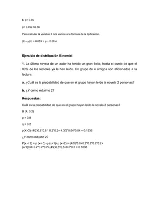 8. p= 0.75
p= 0.75Z ≤0.68
Para calcular la variable X nos vamos a la fórmula de la tipificación.
(X – μ)/σ = 0.68X = μ + 0.68 σ
Ejercicio de distribución Binomial
1. La última novela de un autor ha tenido un gran éxito, hasta el punto de que el
80% de los lectores ya la han leído. Un grupo de 4 amigos son aficionados a la
lectura:
a. ¿Cuál es la probabilidad de que en el grupo hayan leído la novela 2 personas?
b. ¿Y cómo máximo 2?
Respuestas:
Cuál es la probabilidad de que en el grupo hayan leído la novela 2 personas?
B (4, 0.2)
p = 0.8
q = 0.2
p(X=2) (4/2)0.8*0.8 * 0.2*0.2= 4.3/2*0.64*0.04 = 0.1536
¿Y cómo máximo 2?
P(x < 2) = p (x= 0)+p (x=1)+p (x=2) = (4/0)*0.8+0.2*0.2*0.2*0.2+
(4/1)0.8+0.2*0.2*0.2+(4/2)0.8*0.8+0.2*0.2 = 0.1808
 
