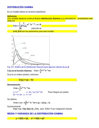 DISTRIBUCIÓN GAMMA

Es un modelo básico en la teoría estadística.

Definición
Una variable aleatoria continua X tiene distribución Gamma si su densidad de probabilidad está
dada por
                    1
                         x α −1e − x / β , x > 0
       f ( x ) =  βαΓ(α)
                 0,
                                para otro x
      α>0, β>0 son los parámetros para este modelo                          .




Fig. G1. Gráfico de la distribución Gamma para algunos valores de α, β
                                          ∞
Γ(α) es la función Gamma:         Γ(α) = ∫ x α−1e −x dx
                                          0
Si α es un entero positivo, entonces

               Γ(α) = (α - 1)!                                                 .

Demostración
                   ∞
       Γ(α) = ∫ x α−1e −x dx
                   0
      u=x    α-1
                    ⇒ du = (α-1)xα-2 dx            Para integrar por partes
      dv = e-x dx ⇒ v = -e-x

Se obtiene
                       ∞
       Γ α) = ( α −1)∫ x α−2 e −x dx = (α - 1)Γ(α - 1)
        (
                       0

Sucesivamente
      Γ(α) = (α -1)(α-2)(α-3)...Γ(1), pero Γ(1) = 1 por integración directa.

MEDIA Y VARIANZA DE LA DISTRIBUCIÓN GAMMA

          µ = E[X] = αβ ,      σ 2 = V[X] = αβ 2                               .
 