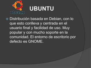 UBUNTU
   Distribución basada en Debian, con lo
    que esto conlleva y centrada en el
    usuario final y facilidad de uso. Muy
    popular y con mucho soporte en la
    comunidad. El entorno de escritorio por
    defecto es GNOME.
 