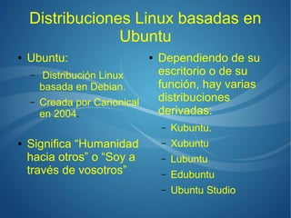 Distribuciones Linux basadas en
                 Ubuntu
●   Ubuntu:                    ●   Dependiendo de su
    –    Distribución Linux        escritorio o de su
        basada en Debian.          función, hay varias
    –   Creada por Canonical       distribuciones
        en 2004.                   derivadas:
                                   –   Kubuntu.
●   Significa “Humanidad           –   Xubuntu
    hacia otros” o “Soy a          –   Lubuntu
    través de vosotros”            –   Edubuntu
                                   –   Ubuntu Studio
 