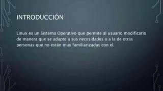 INTRODUCCIÓN
Linux es un Sistema Operativo que permite al usuario modificarlo
de manera que se adapte a sus necesidades o a la de otras
personas que no están muy familiarizadas con el.
 