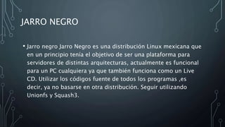 JARRO NEGRO
• Jarro negro Jarro Negro es una distribución Linux mexicana que
en un principio tenía el objetivo de ser una plataforma para
servidores de distintas arquitecturas, actualmente es funcional
para un PC cualquiera ya que también funciona como un Live
CD. Utilizar los códigos fuente de todos los programas ,es
decir, ya no basarse en otra distribución. Seguir utilizando
Unionfs y Squash3.
 