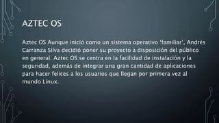 AZTEC OS
Aztec OS Aunque inició como un sistema operativo ‘familiar’, Andrés
Carranza Silva decidió poner su proyecto a disposición del público
en general. Aztec OS se centra en la facilidad de instalación y la
seguridad, además de integrar una gran cantidad de aplicaciones
para hacer felices a los usuarios que llegan por primera vez al
mundo Linux.
 